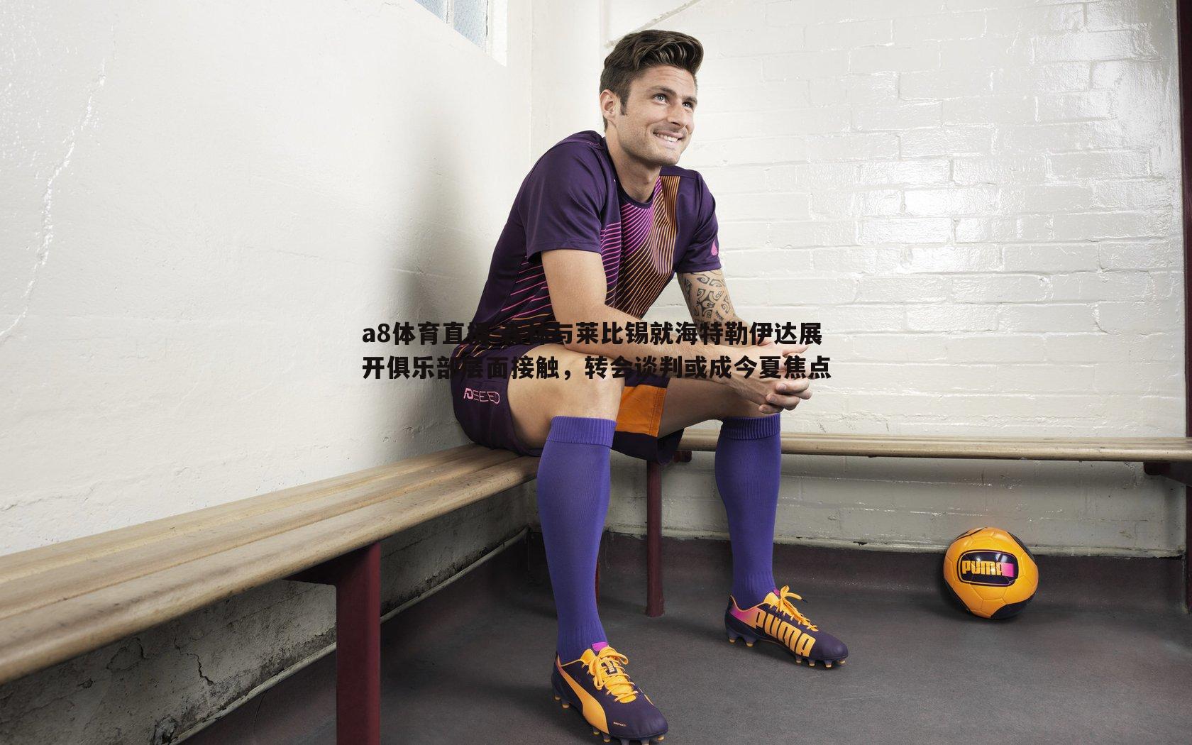 森林与莱比锡就海特勒伊达展开俱乐部层面接触，转会谈判或成今夏焦点